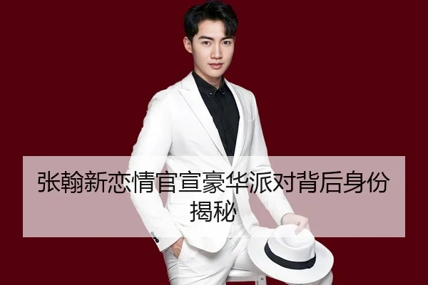 张翰新恋情官宣豪华派对背后身份揭秘