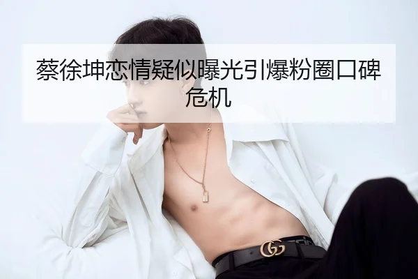 蔡徐坤恋情疑似曝光引爆粉圈口碑危机