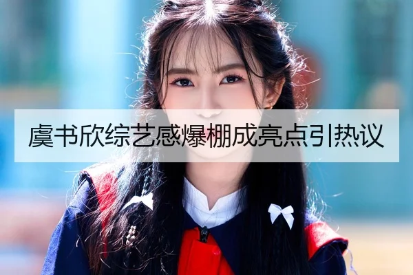 虞书欣综艺感爆棚成亮点引热议